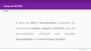 Testes em API REST
Contexto
A ideia das APIs é Descomplicar, provendo um
mecanismo simples, seguro, escalável para um
desenvolvedor construir suas soluções
desacopladas no menor tempo possível.
 
