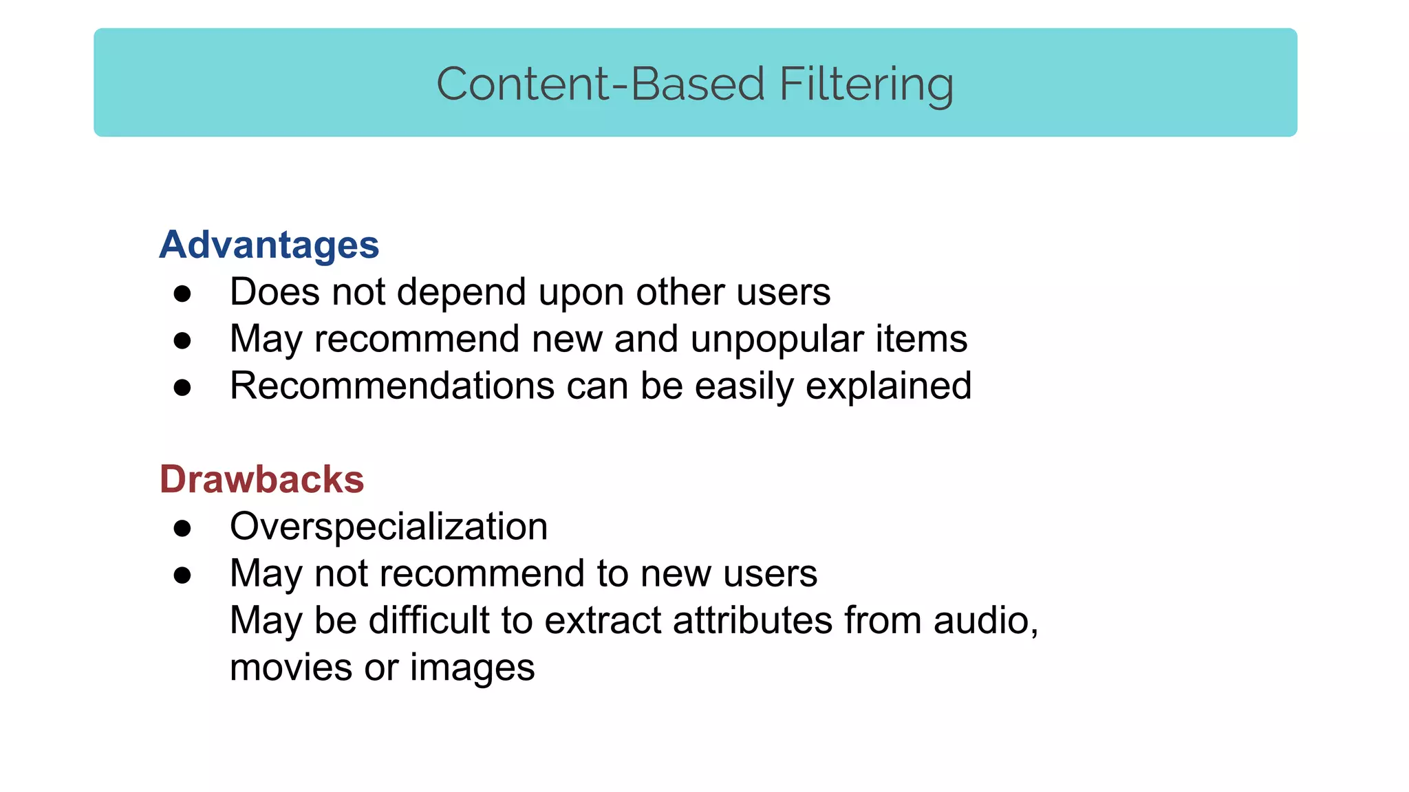 Advantages
● Does not depend upon other users
● May recommend new and unpopular items
● Recommendations can be easily explained
Drawbacks
● Overspecialization
● May not recommend to new users
May be difficult to extract attributes from audio,
movies or images
Content-Based Filtering
 
