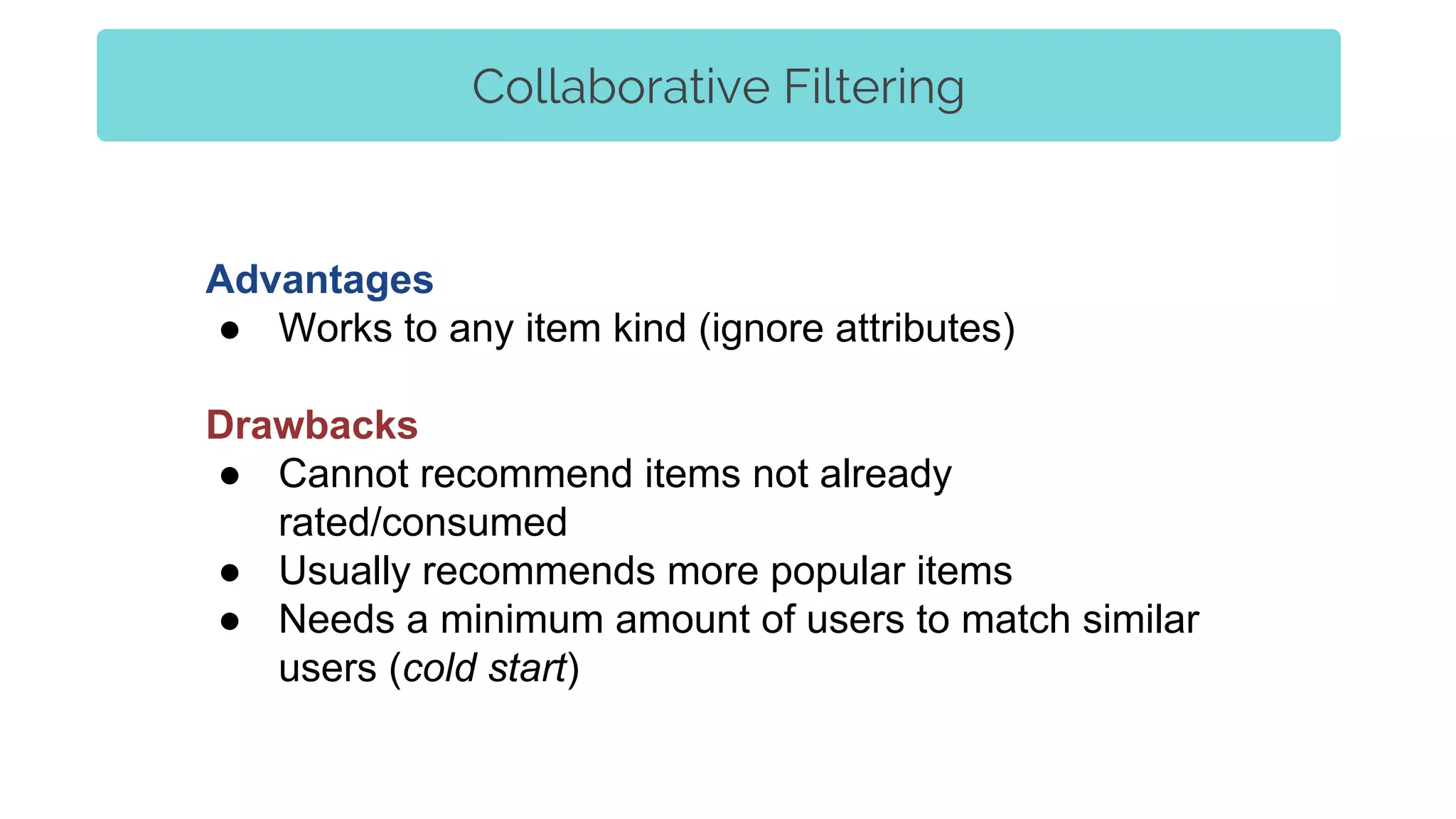 Collaborative Filtering
Advantages
● Works to any item kind (ignore attributes)
Drawbacks
● Cannot recommend items not already
rated/consumed
● Usually recommends more popular items
● Needs a minimum amount of users to match similar
users (cold start)
 