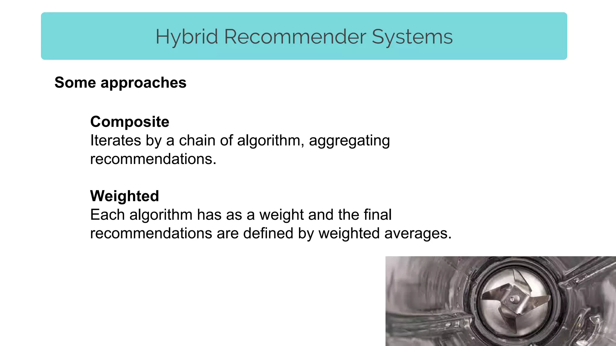 Hybrid Recommender Systems
Composite
Iterates by a chain of algorithm, aggregating
recommendations.
Weighted
Each algorithm has as a weight and the final
recommendations are defined by weighted averages.
Some approaches
 