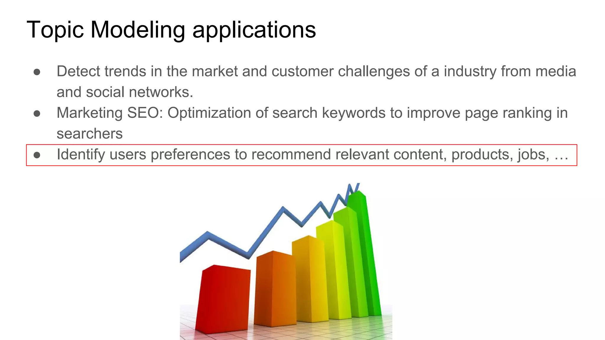 Topic Modeling applications
● Detect trends in the market and customer challenges of a industry from media
and social networks.
● Marketing SEO: Optimization of search keywords to improve page ranking in
searchers
● Identify users preferences to recommend relevant content, products, jobs, …
 