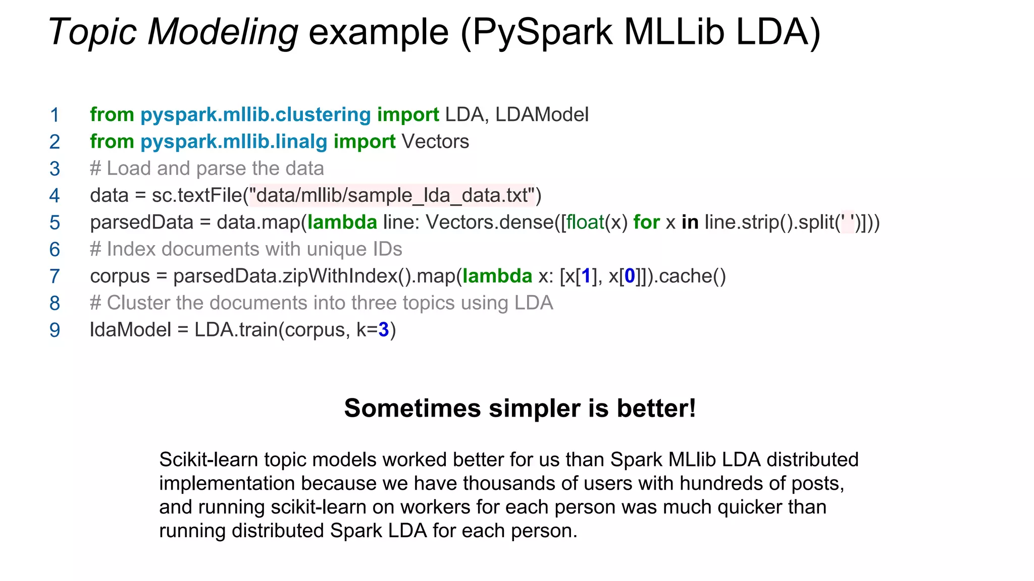 from pyspark.mllib.clustering import LDA, LDAModel
from pyspark.mllib.linalg import Vectors
# Load and parse the data
data = sc.textFile("data/mllib/sample_lda_data.txt")
parsedData = data.map(lambda line: Vectors.dense([float(x) for x in line.strip().split(' ')]))
# Index documents with unique IDs
corpus = parsedData.zipWithIndex().map(lambda x: [x[1], x[0]]).cache()
# Cluster the documents into three topics using LDA
ldaModel = LDA.train(corpus, k=3)
Topic Modeling example (PySpark MLLib LDA)
Sometimes simpler is better!
Scikit-learn topic models worked better for us than Spark MLlib LDA distributed
implementation because we have thousands of users with hundreds of posts,
and running scikit-learn on workers for each person was much quicker than
running distributed Spark LDA for each person.
1
2
3
4
5
6
7
8
9
 