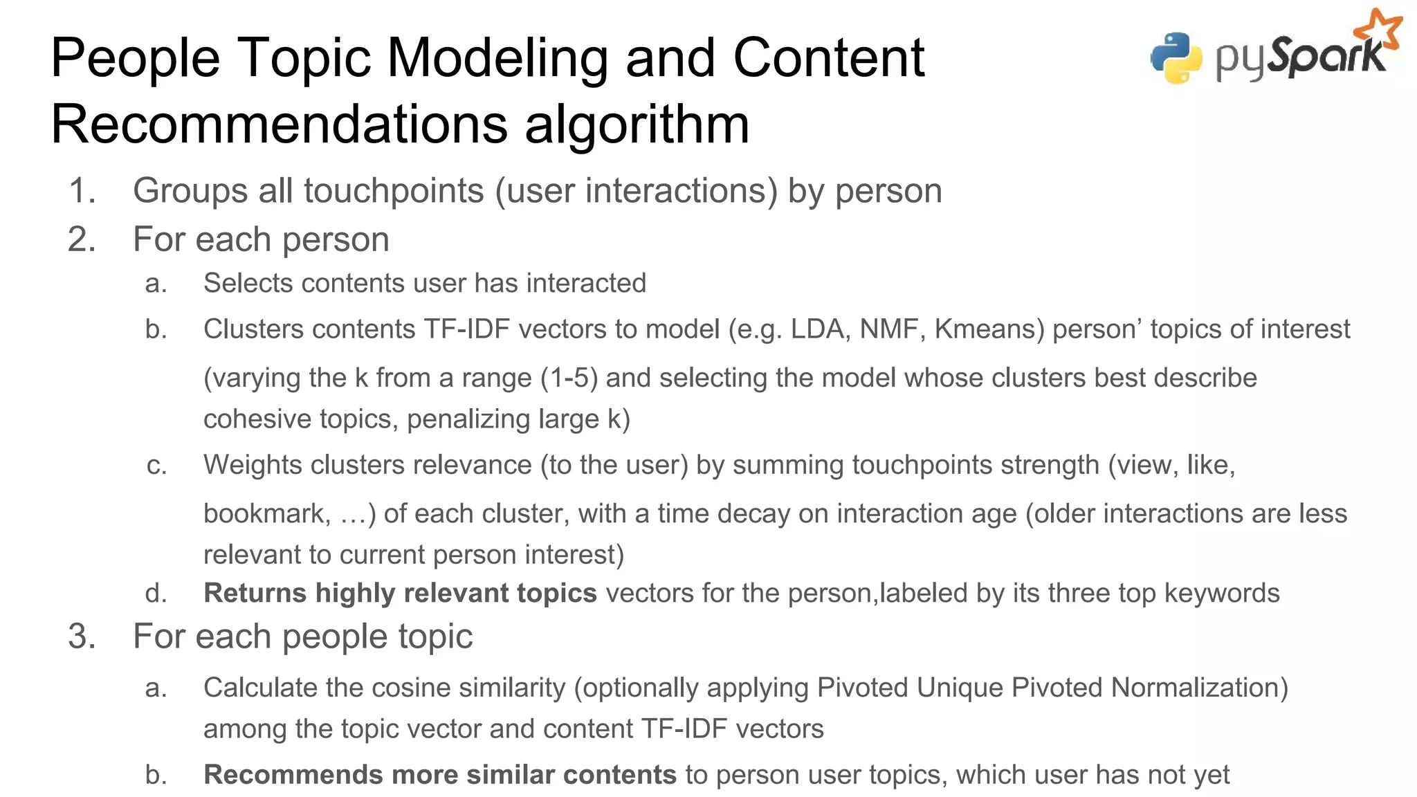 1. Groups all touchpoints (user interactions) by person
2. For each person
a. Selects contents user has interacted
b. Clusters contents TF-IDF vectors to model (e.g. LDA, NMF, Kmeans) person’ topics of interest
(varying the k from a range (1-5) and selecting the model whose clusters best describe
cohesive topics, penalizing large k)
c. Weights clusters relevance (to the user) by summing touchpoints strength (view, like,
bookmark, …) of each cluster, with a time decay on interaction age (older interactions are less
relevant to current person interest)
d. Returns highly relevant topics vectors for the person,labeled by its three top keywords
3. For each people topic
a. Calculate the cosine similarity (optionally applying Pivoted Unique Pivoted Normalization)
among the topic vector and content TF-IDF vectors
b. Recommends more similar contents to person user topics, which user has not yet
People Topic Modeling and Content
Recommendations algorithm
 