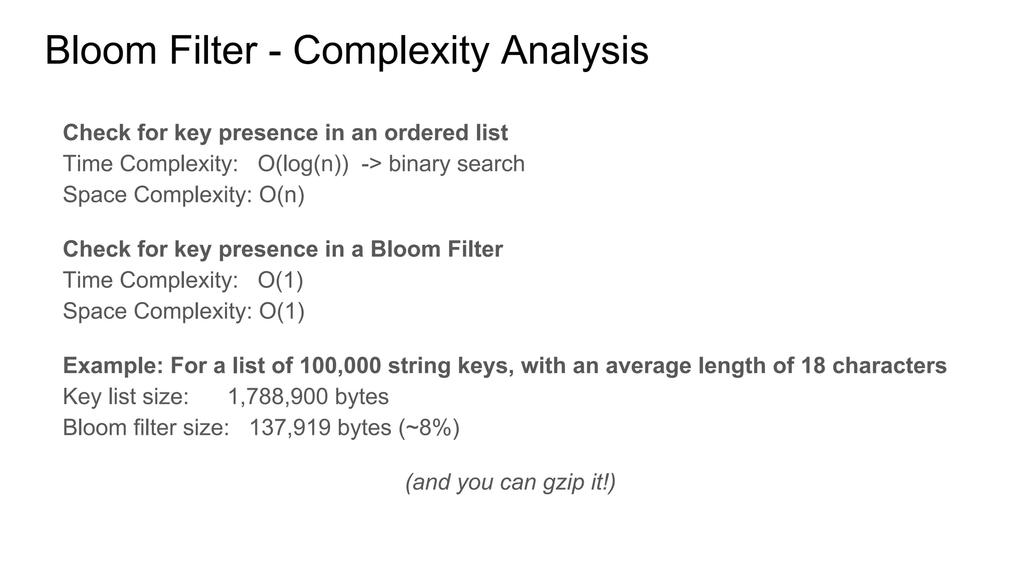 Bloom Filter - Complexity Analysis
Ordered List
Space Complexity: O(n)
where n is the number of items in the set
Check for key presence
Time Complexity (binary search): O(log(n))
assuming an ordered list
Example: For a list of 100,000 string keys, with an average length of 18 characters
Key list size: 1,788,900 bytes
Bloom filter size: 137,919 bytes (false positive rate = 0.5%)
Bloom filter size: 18,043 bytes (false positive rate = 5%)
(and you can gzip it!)
Bloom Filter
Space Complexity: O(t * ln(p))
where t is the maximum number of items to be
inserted and p the accepted false positive rate
Check for key presence
Time Complexity: O(k)
where k is a constant representing the number of
hash functions to be applied to a string key
 