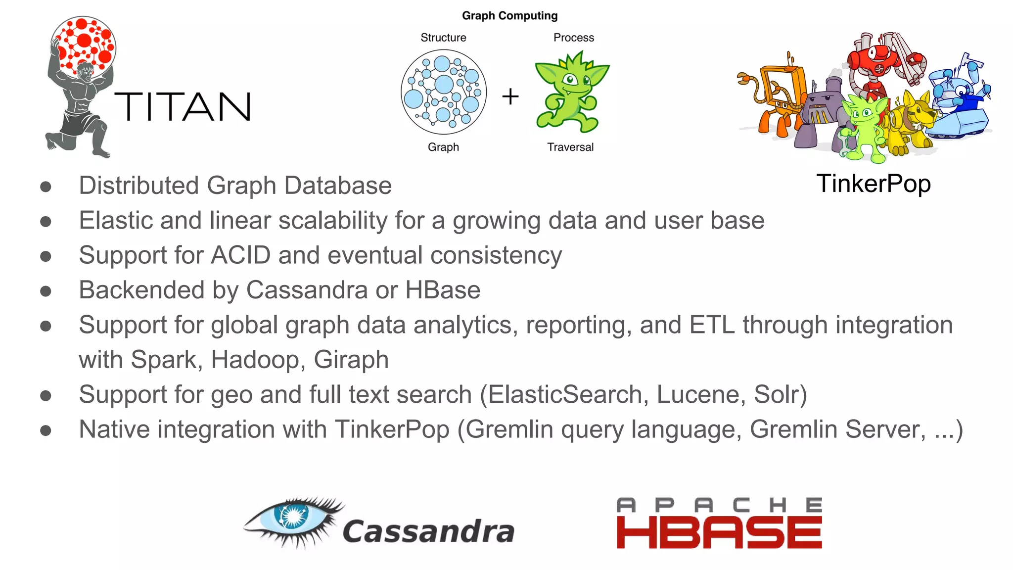 ● Distributed Graph Database
● Elastic and linear scalability for a growing data and user base
● Support for ACID and eventual consistency
● Backended by Cassandra or HBase
● Support for global graph data analytics, reporting, and ETL through integration
with Spark, Hadoop, Giraph
● Support for geo and full text search (ElasticSearch, Lucene, Solr)
● Native integration with TinkerPop (Gremlin query language, Gremlin Server, ...)
TinkerPop
 