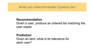 What can a Recommender Systems do?
Prediction
Given an item, what is its relevance for
each user?
Recommendation
Given a user, produce an ordered list matching the
user needs
 