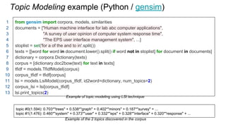 Topic Modeling example (Python / gensim)
from gensim import corpora, models, similarities
documents = ["Human machine interface for lab abc computer applications",
"A survey of user opinion of computer system response time",
"The EPS user interface management system", ...]
stoplist = set('for a of the and to in'.split())
texts = [[word for word in document.lower().split() if word not in stoplist] for document in documents]
dictionary = corpora.Dictionary(texts)
corpus = [dictionary.doc2bow(text) for text in texts]
tfidf = models.TfidfModel(corpus)
corpus_tfidf = tfidf[corpus]
lsi = models.LsiModel(corpus_tfidf, id2word=dictionary, num_topics=2)
corpus_lsi = lsi[corpus_tfidf]
lsi.print_topics(2)
topic #0(1.594): 0.703*"trees" + 0.538*"graph" + 0.402*"minors" + 0.187*"survey" + ...
topic #1(1.476): 0.460*"system" + 0.373*"user" + 0.332*"eps" + 0.328*"interface" + 0.320*"response" + ...
Example of topic modeling using LSI technique
Example of the 2 topics discovered in the corpus
1
2
3
4
5
6
7
8
9
10
11
12
13
 