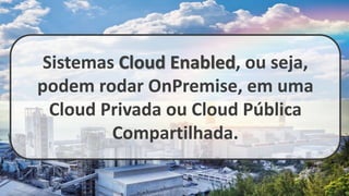 Sistemas Cloud Enabled, ou seja,
podem rodar OnPremise, em uma
Cloud Privada ou Cloud Pública
Compartilhada.
 