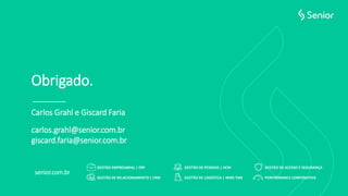 GESTÃO DE ACESSO E SEGURANÇAGESTÃO EMPRESARIAL | ERP GESTÃO DE PESSOAS | HCM
PERFORMANCE CORPORATIVAGESTÃO DE LOGÍSTICA | WMS TMSGESTÃO DE RELACIONAMENTO | CRM
senior.com.br
Obrigado.
Carlos Grahl e Giscard Faria
carlos.grahl@senior.com.br
giscard.faria@senior.com.br
 