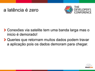 Globalcode	– Open4education
a latência é zero
Conexões via satelite tem uma banda larga mas o
inicio é demorado!
Queries que retornam muitos dados podem travar
a aplicação pois os dados demoram para chegar.
 