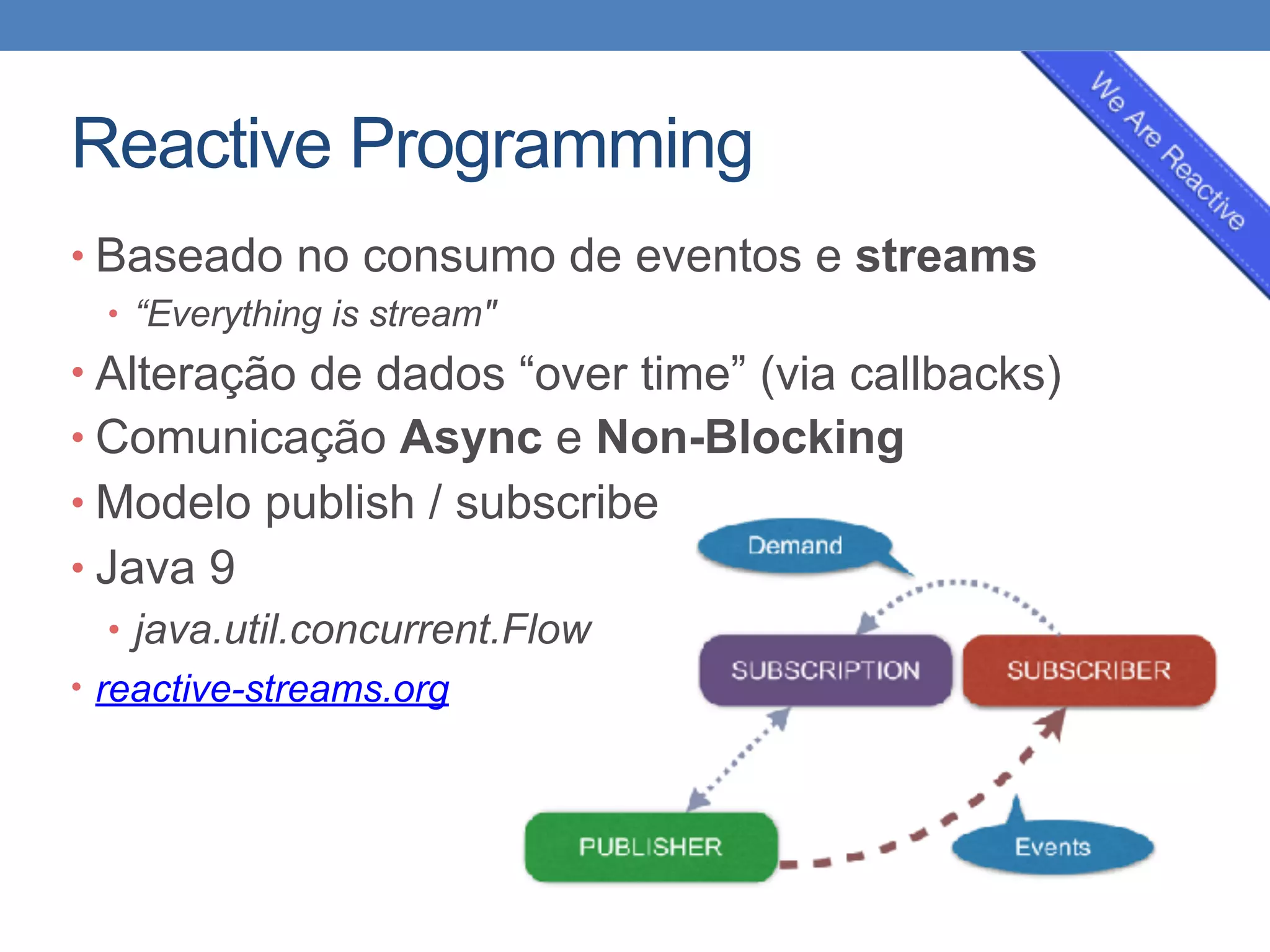 Reactive Programming
• Baseado no consumo de eventos e streams
• “Everything is stream"
• Alteração de dados “over time” (via callbacks)
• Comunicação Async e Non-Blocking
• Modelo publish / subscribe
• Java 9
• java.util.concurrent.Flow
• reactive-streams.org
 