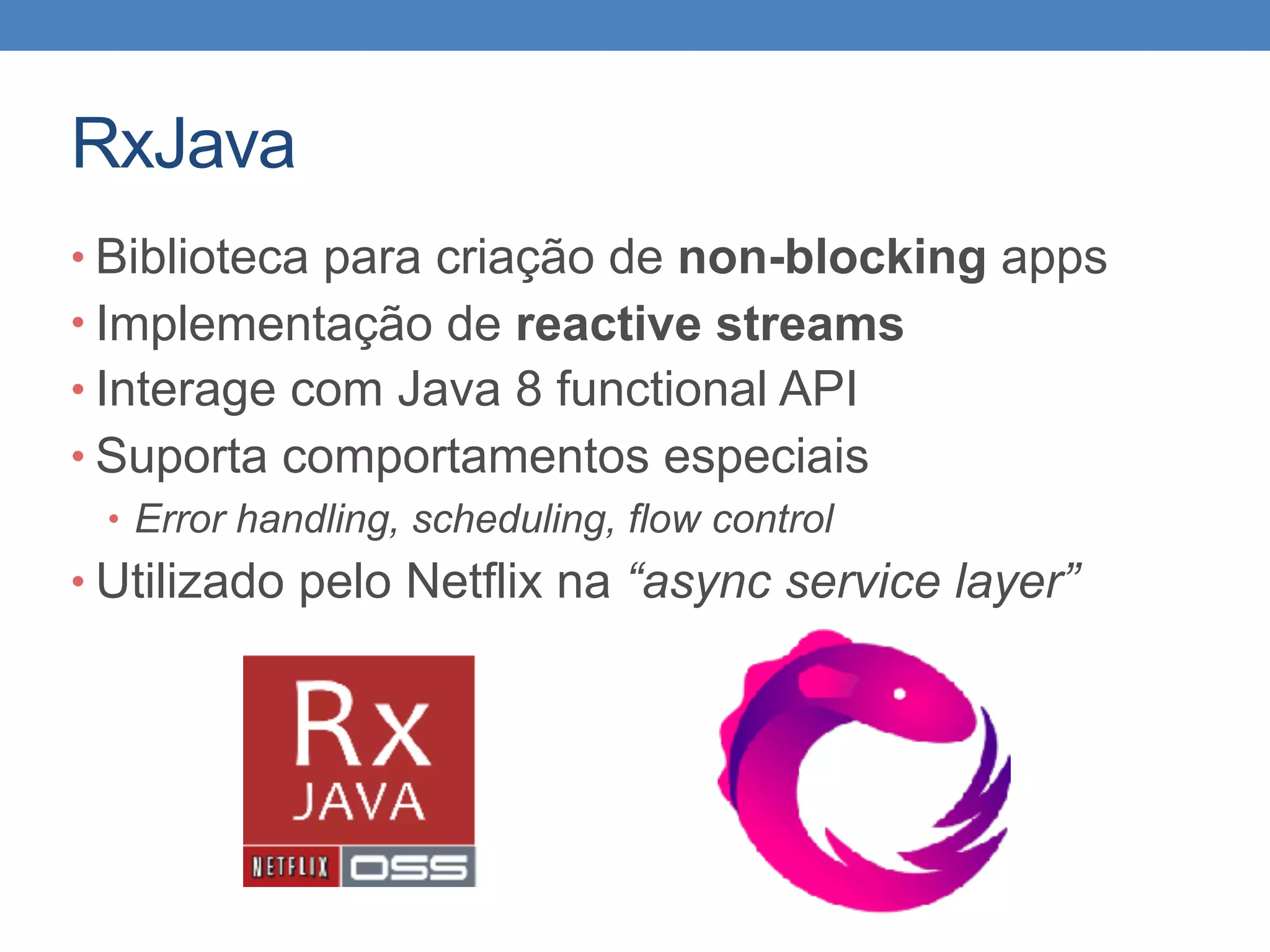 RxJava
• Biblioteca para criação de non-blocking apps
• Implementação de reactive streams
• Interage com Java 8 functional API
• Suporta comportamentos especiais
• Error handling, scheduling, flow control
• Utilizado pelo Netflix na “async service layer”
 
