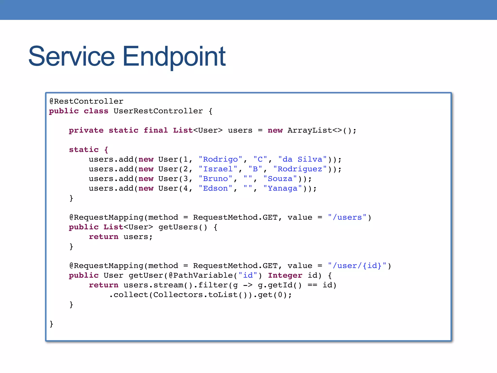 Service Endpoint
@RestController
public class UserRestController {
private static final List<User> users = new ArrayList<>();
static {
users.add(new User(1, "Rodrigo", "C", "da Silva"));
users.add(new User(2, "Israel", "B", "Rodriguez"));
users.add(new User(3, "Bruno", "", "Souza"));
users.add(new User(4, "Edson", "", "Yanaga"));
}
@RequestMapping(method = RequestMethod.GET, value = "/users")
public List<User> getUsers() {
return users;
}
@RequestMapping(method = RequestMethod.GET, value = "/user/{id}")
public User getUser(@PathVariable("id") Integer id) {
return users.stream().filter(g -> g.getId() == id)
.collect(Collectors.toList()).get(0);
}
}
 
