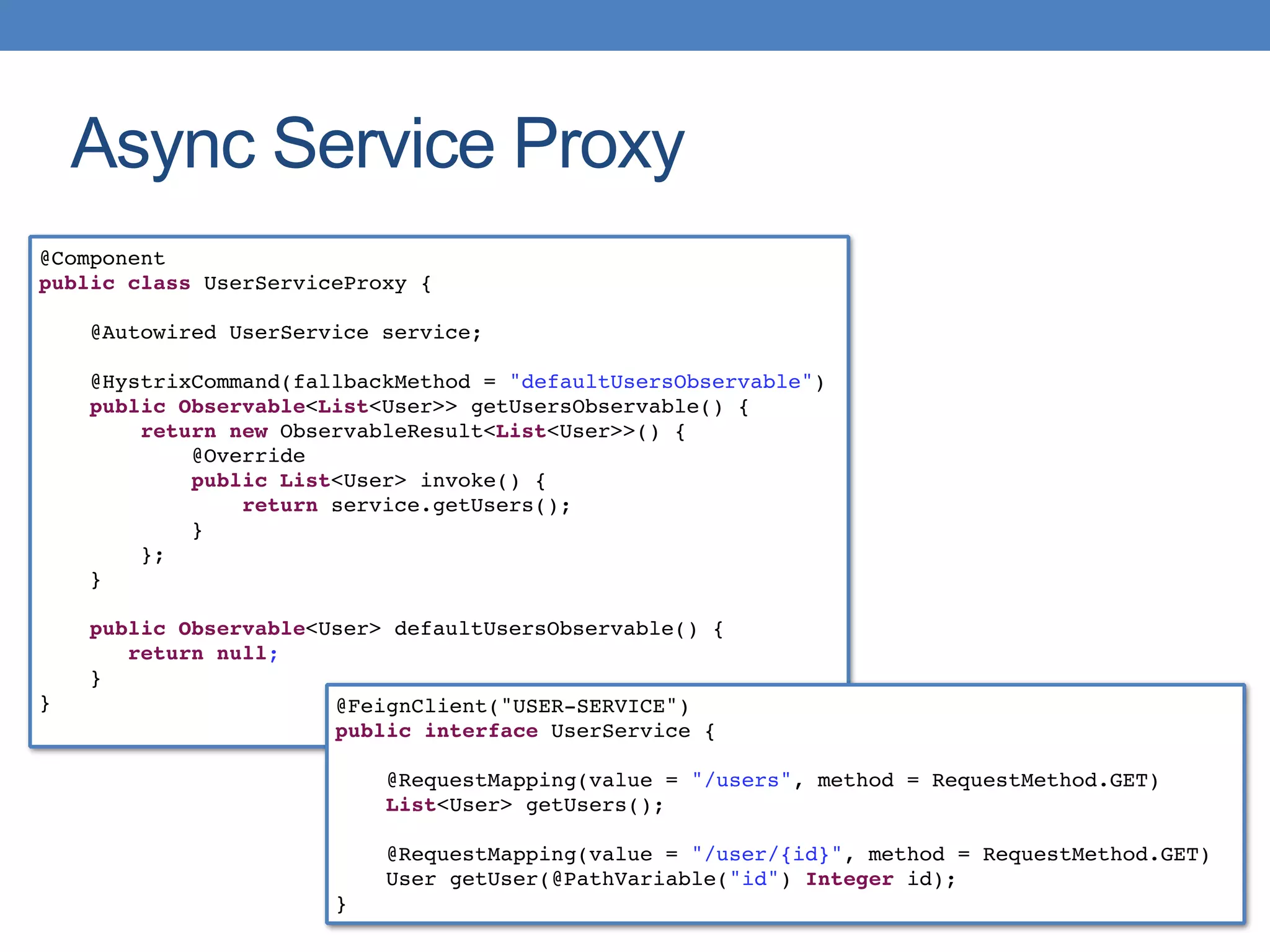 Async Service Proxy
@Component
public class UserServiceProxy {
@Autowired UserService service;
@HystrixCommand(fallbackMethod = "defaultUsersObservable")
public Observable<List<User>> getUsersObservable() {
return new ObservableResult<List<User>>() {
@Override
public List<User> invoke() {
return service.getUsers();
}
};
}
public Observable<User> defaultUsersObservable() {
return null;
}
} @FeignClient("USER-SERVICE")
public interface UserService {
@RequestMapping(value = "/users", method = RequestMethod.GET)
List<User> getUsers();
@RequestMapping(value = "/user/{id}", method = RequestMethod.GET)
User getUser(@PathVariable("id") Integer id);
}
 