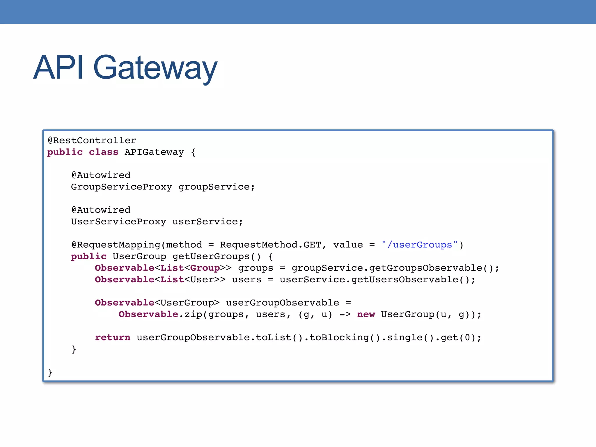 API Gateway
@RestController
public class APIGateway {
@Autowired
GroupServiceProxy groupService;
@Autowired
UserServiceProxy userService;
@RequestMapping(method = RequestMethod.GET, value = "/userGroups")
public UserGroup getUserGroups() {
Observable<List<Group>> groups = groupService.getGroupsObservable();
Observable<List<User>> users = userService.getUsersObservable();
Observable<UserGroup> userGroupObservable =
Observable.zip(groups, users, (g, u) -> new UserGroup(u, g));
return userGroupObservable.toList().toBlocking().single().get(0);
}
}
 
