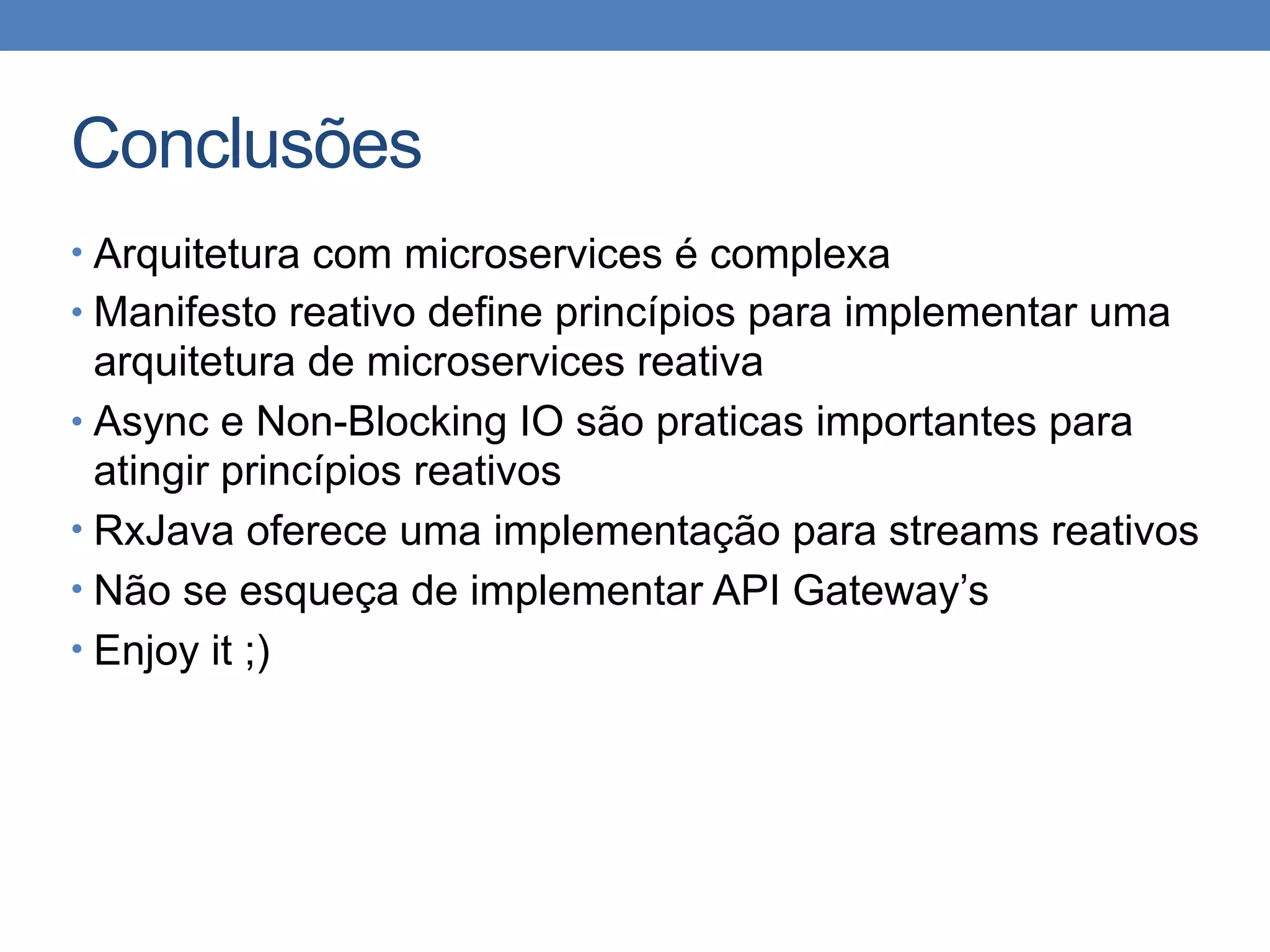 Conclusões
• Arquitetura com microservices é complexa
• Manifesto reativo define princípios para implementar uma
arquitetura de microservices reativa
• Async e Non-Blocking IO são praticas importantes para
atingir princípios reativos
• RxJava oferece uma implementação para streams reativos
• Não se esqueça de implementar API Gateway’s
• Enjoy it ;)
 