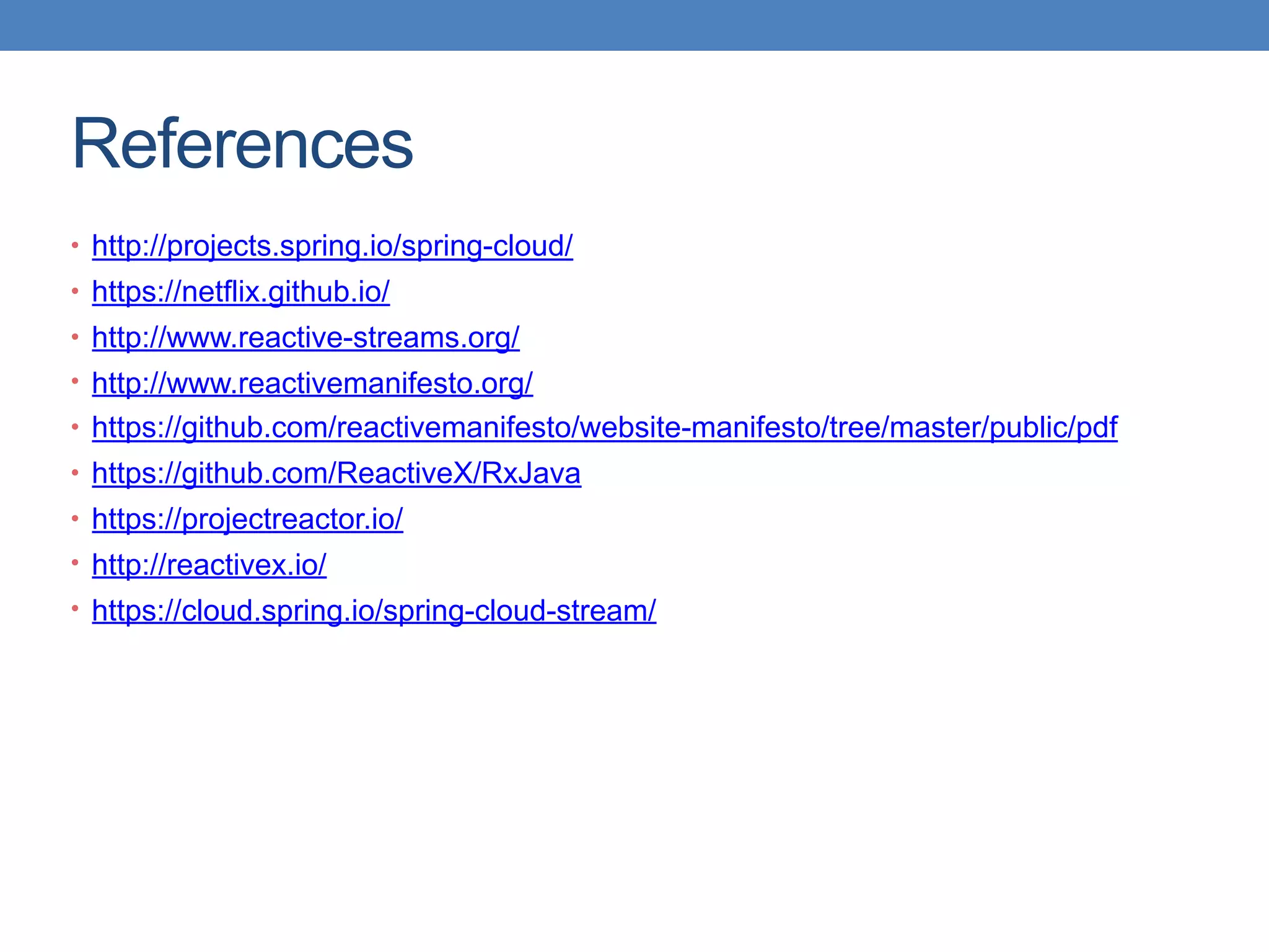 References
• http://projects.spring.io/spring-cloud/
• https://netflix.github.io/
• http://www.reactive-streams.org/
• http://www.reactivemanifesto.org/
• https://github.com/reactivemanifesto/website-manifesto/tree/master/public/pdf
• https://github.com/ReactiveX/RxJava
• https://projectreactor.io/
• http://reactivex.io/
• https://cloud.spring.io/spring-cloud-stream/
 