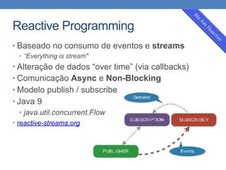 Reactive Programming
• Baseado no consumo de eventos e streams
• “Everything is stream"
• Alteração de dados “over time” (via callbacks)
• Comunicação Async e Non-Blocking
• Modelo publish / subscribe
• Java 9
• java.util.concurrent.Flow
• reactive-streams.org
 