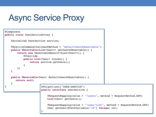 Async Service Proxy
@Component
public class UserServiceProxy {
@Autowired UserService service;
@HystrixCommand(fallbackMethod = "defaultUsersObservable")
public Observable<List<User>> getUsersObservable() {
return new ObservableResult<List<User>>() {
@Override
public List<User> invoke() {
return service.getUsers();
}
};
}
public Observable<User> defaultUsersObservable() {
return null;
}
} @FeignClient("USER-SERVICE")
public interface UserService {
@RequestMapping(value = "/users", method = RequestMethod.GET)
List<User> getUsers();
@RequestMapping(value = "/user/{id}", method = RequestMethod.GET)
User getUser(@PathVariable("id") Integer id);
}
 