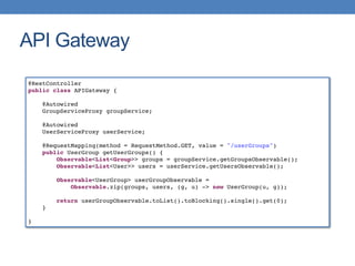API Gateway
@RestController
public class APIGateway {
@Autowired
GroupServiceProxy groupService;
@Autowired
UserServiceProxy userService;
@RequestMapping(method = RequestMethod.GET, value = "/userGroups")
public UserGroup getUserGroups() {
Observable<List<Group>> groups = groupService.getGroupsObservable();
Observable<List<User>> users = userService.getUsersObservable();
Observable<UserGroup> userGroupObservable =
Observable.zip(groups, users, (g, u) -> new UserGroup(u, g));
return userGroupObservable.toList().toBlocking().single().get(0);
}
}
 