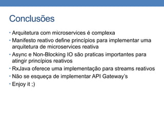 Conclusões
• Arquitetura com microservices é complexa
• Manifesto reativo define princípios para implementar uma
arquitetura de microservices reativa
• Async e Non-Blocking IO são praticas importantes para
atingir princípios reativos
• RxJava oferece uma implementação para streams reativos
• Não se esqueça de implementar API Gateway’s
• Enjoy it ;)
 