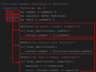 Globalcode – Open4education
Funcionalidade: Calcular o fatorial
Cenário: Fatorial de 0
Dado eu tenho o número 0
Quando eu calculo este fatorial
Então eu vejo o número 1
@given(u'eu tenho o número {number}')
def step_impl(context, number):
context.number = int(number)
@when(u'eu calculo este fatorial')
def step_impl(context):
context.number = factorial(context.number)
@then(u'eu vejo o número {expected}')
def step_impl(context, expected):
expected = int(expected)
assert context.number == expected
 