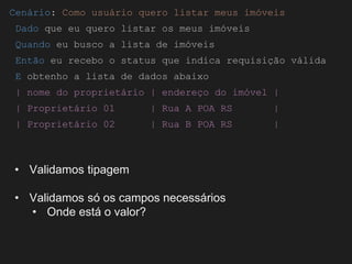 Globalcode – Open4education
Cenário: Como usuário quero listar meus imóveis
Dado que eu quero listar os meus imóveis
Quando eu busco a lista de imóveis
Então eu recebo o status que indica requisição válida
E obtenho a lista de dados abaixo
| nome do proprietário | endereço do imóvel |
| Proprietário 01 | Rua A POA RS |
| Proprietário 02 | Rua B POA RS |
• Validamos tipagem
• Validamos só os campos necessários
• Onde está o valor?
 