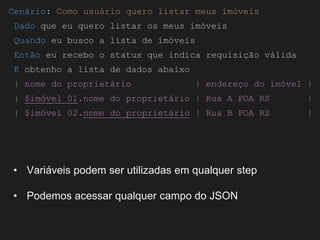 Globalcode – Open4education
Cenário: Como usuário quero listar meus imóveis
Dado que eu quero listar os meus imóveis
Quando eu busco a lista de imóveis
Então eu recebo o status que indica requisição válida
E obtenho a lista de dados abaixo
| nome do proprietário | endereço do imóvel |
| $imóvel 01.nome do proprietário | Rua A POA RS |
| $imóvel 02.nome do proprietário | Rua B POA RS |
• Variáveis podem ser utilizadas em qualquer step
• Podemos acessar qualquer campo do JSON
 
