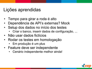 Globalcode – Open4education
Lições aprendidas
• Tempo para girar a roda é alto
• Dependência de API’s externas? Mock
• Setup dos dados no início dos testes
• Criar o banco, inserir dados de configuração, ...
• Não usar dados fictícios
• Rodar os testes em homologação
• Em produção é um plus
• Feature deve ser independente
• Cenário independente melhor ainda!
 