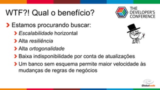 Globalcode – Open4education
WTF?! Qual o benefício?
Estamos procurando buscar:
Escalabilidade horizontal
Alta resiliência
Alta ortogonalidade
Baixa indisponibilidade por conta de atualizações
Um banco sem esquema permite maior velocidade às
mudanças de regras de negócios
 