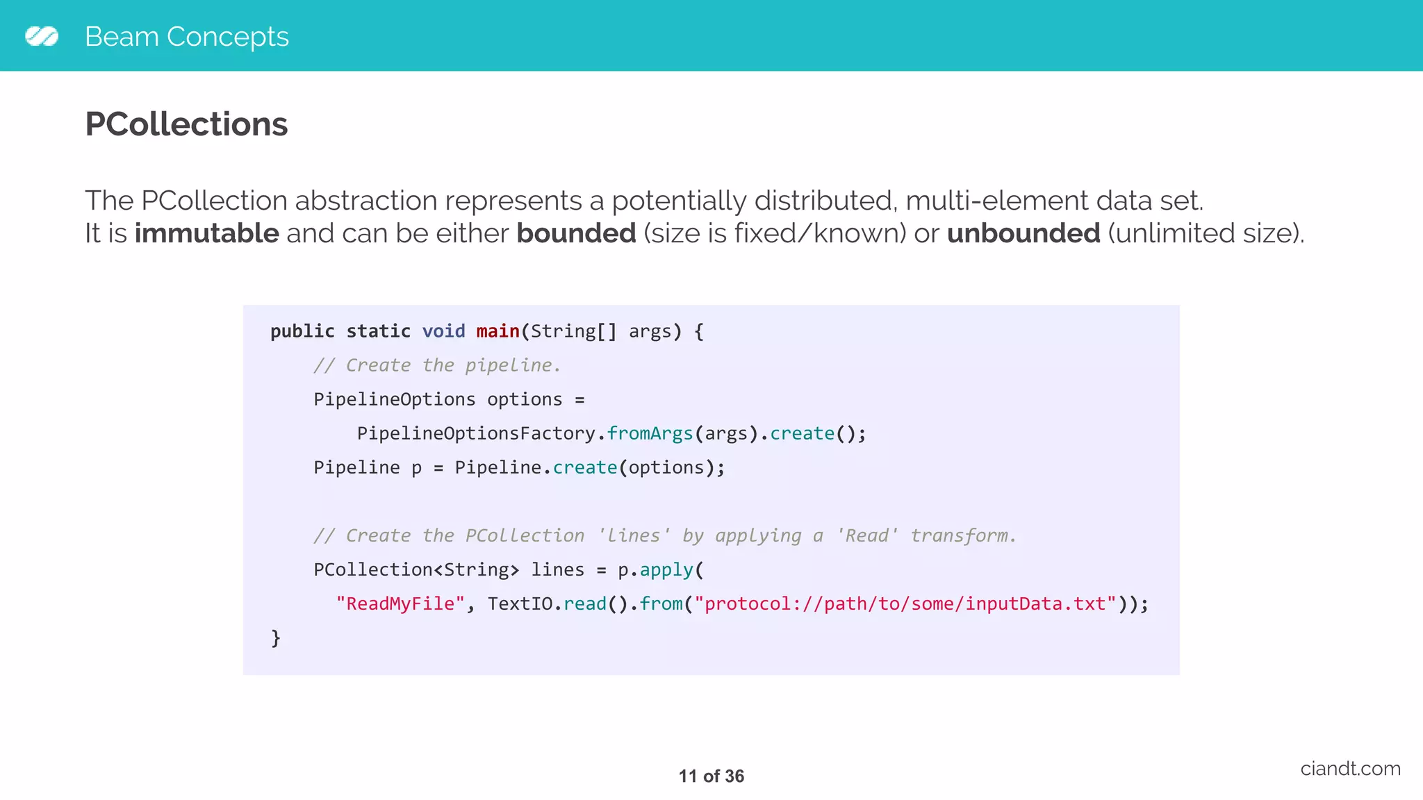 Beam Concepts ciandt.com PCollections public static void main(String[] args) { // Create the pipeline. PipelineOptions options = PipelineOptionsFactory.fromArgs(args).create(); Pipeline p = Pipeline.create(options); // Create the PCollection 'lines' by applying a 'Read' transform. PCollection<String> lines = p.apply( "ReadMyFile", TextIO.read().from("protocol://path/to/some/inputData.txt")); } The PCollection abstraction represents a potentially distributed, multi-element data set. It is immutable and can be either bounded (size is fixed/known) or unbounded (unlimited size). 11 of 36 