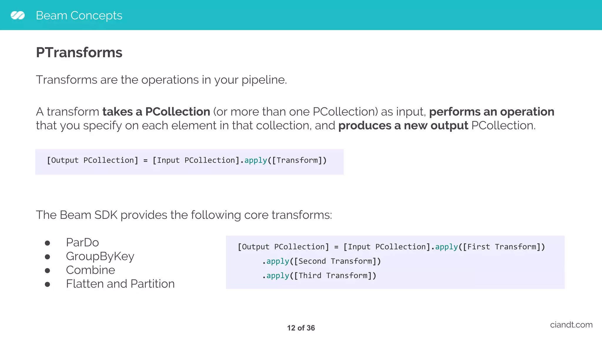 Beam Concepts ciandt.com PTransforms Transforms are the operations in your pipeline. A transform takes a PCollection (or more than one PCollection) as input, performs an operation that you specify on each element in that collection, and produces a new output PCollection. [Output PCollection] = [Input PCollection].apply([Transform]) The Beam SDK provides the following core transforms: ● ParDo ● GroupByKey ● Combine ● Flatten and Partition [Output PCollection] = [Input PCollection].apply([First Transform]) .apply([Second Transform]) .apply([Third Transform]) 12 of 36 