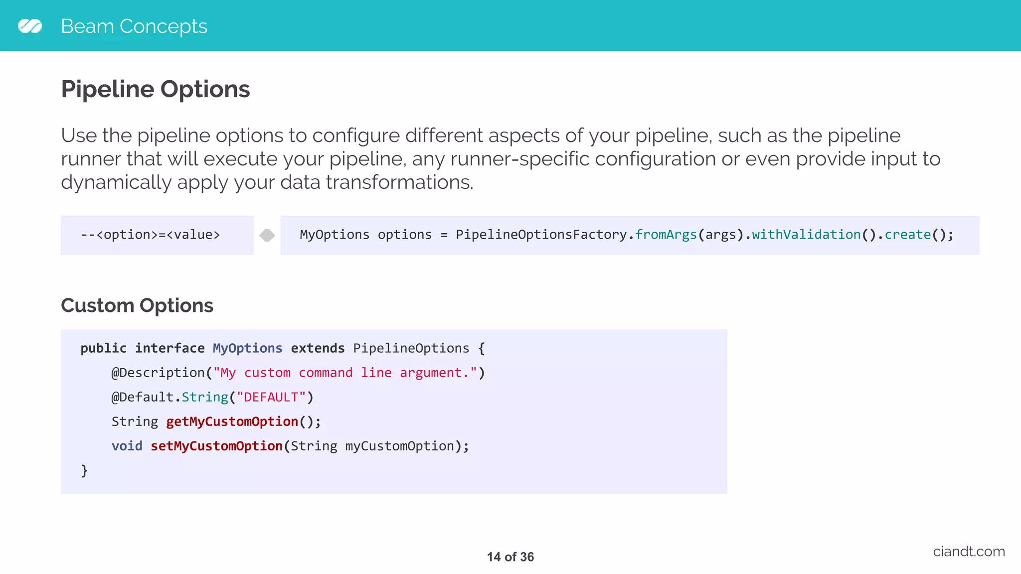 Beam Concepts ciandt.com Pipeline Options Use the pipeline options to configure different aspects of your pipeline, such as the pipeline runner that will execute your pipeline, any runner-specific configuration or even provide input to dynamically apply your data transformations. --<option>=<value> Custom Options MyOptions options = PipelineOptionsFactory.fromArgs(args).withValidation().create(); public interface MyOptions extends PipelineOptions { @Description("My custom command line argument.") @Default.String("DEFAULT") String getMyCustomOption(); void setMyCustomOption(String myCustomOption); } 14 of 36 