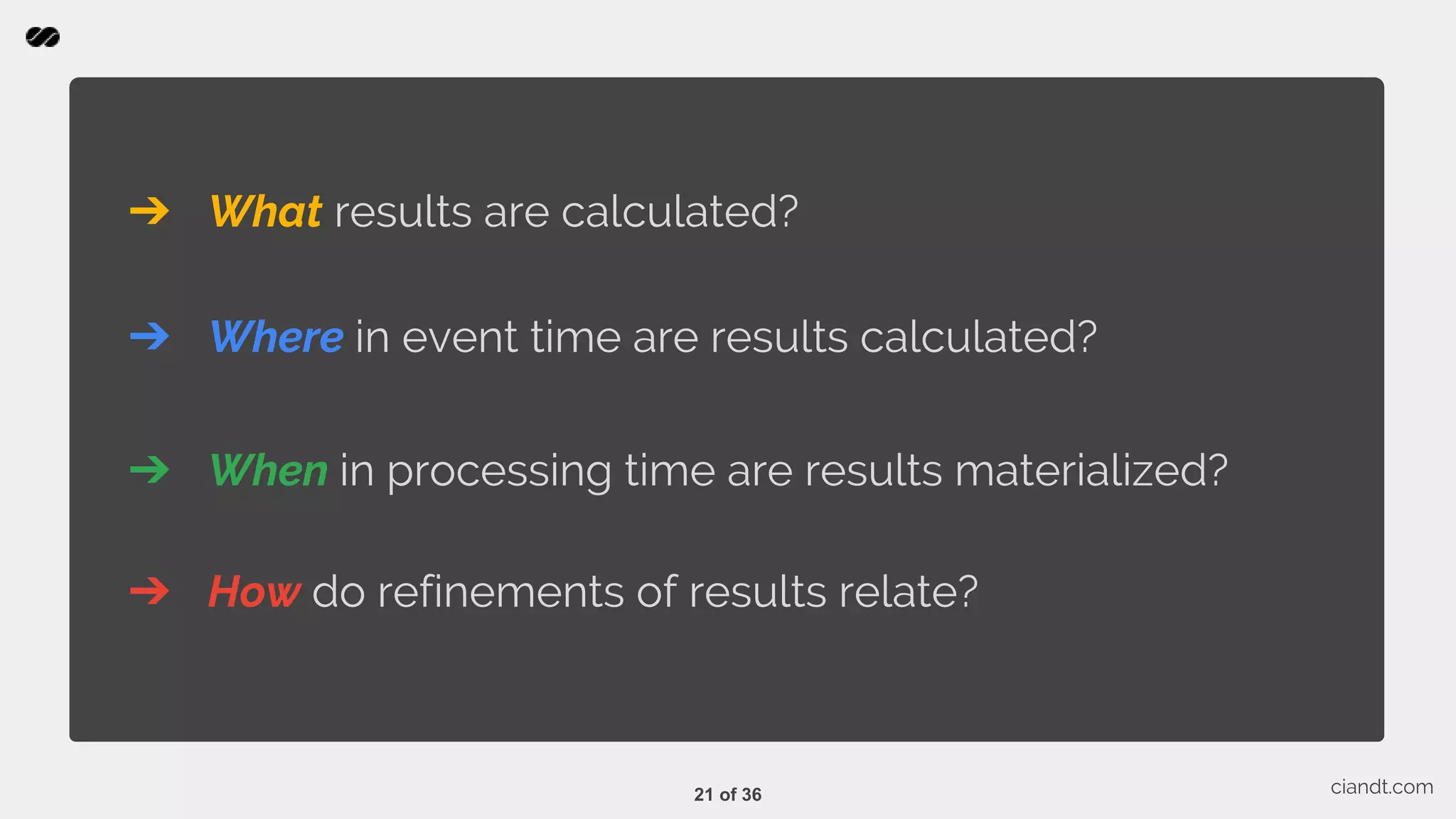 ➔ What results are calculated? ciandt.com ➔ Where in event time are results calculated? ➔ When in processing time are results materialized? ➔ How do refinements of results relate? 21 of 36 