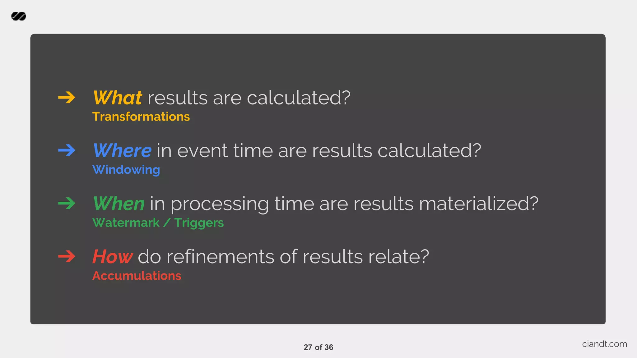 ➔ What results are calculated? Transformations ➔ Where in event time are results calculated? Windowing ➔ When in processing time are results materialized? Watermark / Triggers ➔ How do refinements of results relate? Accumulations ciandt.com27 of 36 