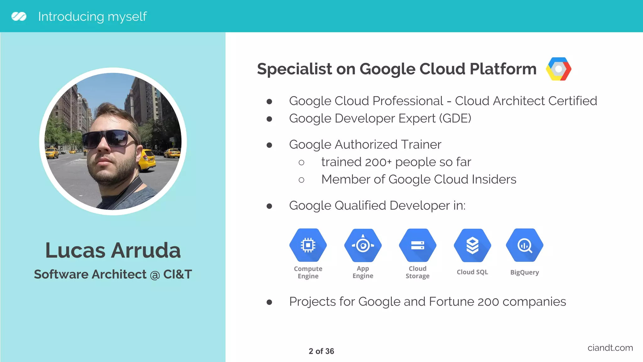 Lucas Arruda Software Architect @ CI&T ciandt.com Introducing myself Specialist on Google Cloud Platform ● Google Cloud Professional - Cloud Architect Certified ● Google Developer Expert (GDE) ● Google Authorized Trainer ○ trained 200+ people so far ○ Member of Google Cloud Insiders ● Google Qualified Developer in: ● Projects for Google and Fortune 200 companies Compute Engine App Engine Cloud Storage Cloud SQL BigQuery 2 of 36 
