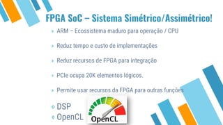 FPGA SoC – Sistema Simétrico/Assimétrico!
» ARM – Ecossistema maduro para operação / CPU
» Reduz tempo e custo de implementações
» Reduz recursos de FPGA para integração
⋄ PCIe ocupa 20K elementos lógicos.
» Permite usar recursos da FPGA para outras funções
⋄ DSP
⋄ OpenCL
 