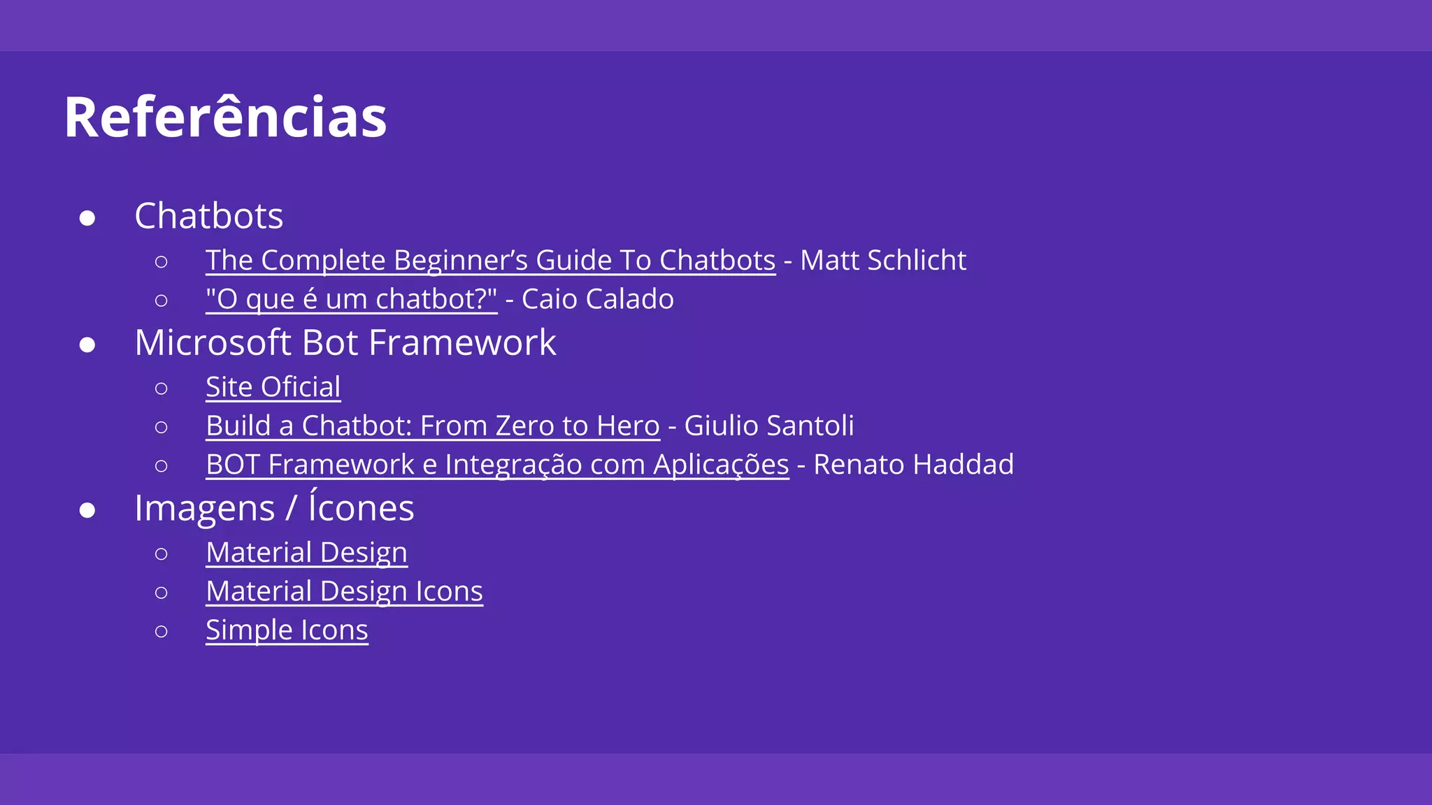 Referências
● Chatbots
○ The Complete Beginner’s Guide To Chatbots - Matt Schlicht
○ "O que é um chatbot?" - Caio Calado
● Microsoft Bot Framework
○ Site Oficial
○ Build a Chatbot: From Zero to Hero - Giulio Santoli
○ BOT Framework e Integração com Aplicações - Renato Haddad
● Imagens / Ícones
○ Material Design
○ Material Design Icons
○ Simple Icons
 