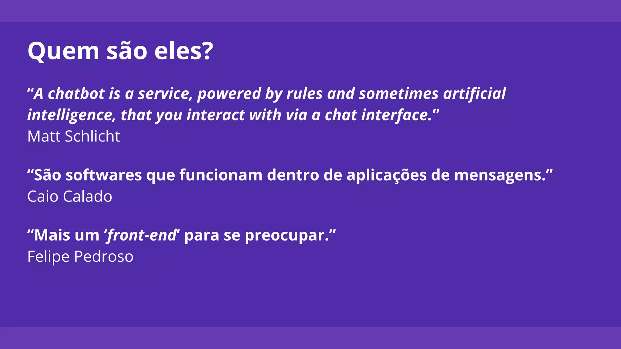 Quem são eles?
“A chatbot is a service, powered by rules and sometimes artificial
intelligence, that you interact with via a chat interface.”
Matt Schlicht
“São softwares que funcionam dentro de aplicações de mensagens.”
Caio Calado
“Mais um ‘front-end’ para se preocupar.”
Felipe Pedroso
 