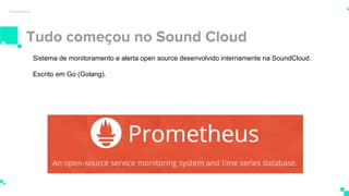 Tudo começou no Sound Cloud
Prometheus
Sistema de monitoramento e alerta open source desenvolvido internamente na SoundCloud.
Escrito em Go (Golang).
 