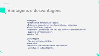 Vantagens e desvantagens
Prometheus
Vantagens
•Sistema multi dimensional de dados.
•Totalmente customizável, com funcionalidades poderosas.
•Banco TimeSeries otimizado.
•Totalmente Open Source com uma boa aprovação pela comunidade.
•Suporte a Services discovery.
•Modelo Pull.
Desvantagens
•Não tem nenhuma, mentira… :-)
•HA é difícil.
•Exportação dos dados históricos não é simples.
•Um setup em cada datacenter.
 