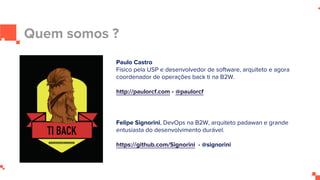 Quem somos ?
Paulo Castro
Físico pela USP e desenvolvedor de software, arquiteto e agora
coordenador de operações back ti na B2W.
http://paulorcf.com - @paulorcf
Felipe Signorini, DevOps na B2W, arquiteto padawan e grande
entusiasta do desenvolvimento durável.
https://github.com/Signorini - @signorini
 