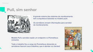 Pull, sim senhor
Prometheus
A grande maioria dos sistemas de monitoramento
tem a arquitetura baseada no modelo push.
Os servidores enviam informações para servidor
de monitoramento.
Modelo Pull o servidor expõe um endpoint e o Prometheus
consome.
Todo o trabalho fica a cargo do Prometheus deixando os
servidores fazerem seus trabalhos, que é atender os clientes!
 