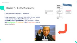 Banco TimeSeries
Banco timeseries
Como funciona um banco TimeSeries ?
Imagine que você consegue facilmente no seu laptop
correlacionar "data objects" na ordem de
68.000.000.000 (68*10^9), o que equivale a coletar
por 10 segundos 72 métricas com 15 processos em 20
hosts por 1 ano.
 