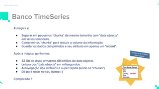 Banco TimeSeries
Banco timeseries
A mágica é:
● Separar em pequenos "chunks" de mesmo tamanho com "data objects"
em séries temporais.
● Comprimir os "chunks" para reduzir o volume da informação.
● Guardar os dados comprimidos e seu atributo em apenas um "record".
Após a mágica, ganhamos:
● 32 Gb de disco armazena 68 bilhões de data objects.
● Leitura dos "data objects" em milisegundos.
● A navegação nos atributos é super rápida (lendo os "chunks").
● Dá para rodar no seu laptop :-)
Complicado ?
 