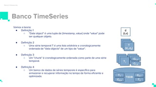 Banco TimeSeries
Banco timeseries
Vamos a teoria:
● Definição 1
○ "Data object" é uma tupla de {timestamp, value} onde "value" pode
ser qualquer objeto.
● Definição 2
○ Uma série temporal T é uma lista arbitrária e cronologicamente
ordenada de "data objects" de um tipo de "value".
● Definição 3
○ Um "chunk" é cronologicamente ordenada como parte de uma série
temporal.
● Definição 4
○ Um banco de dados de séries temporais é específico para
armazenar e recuperar informação no tempo de forma eficiente e
optimizada.
 