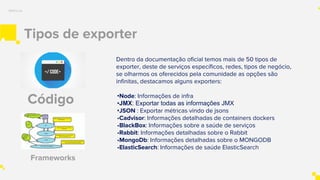 Tipos de exporter
Métricas
Dentro da documentação oficial temos mais de 50 tipos de
exporter, deste de serviços específicos, redes, tipos de negócio,
se olharmos os oferecidos pela comunidade as opções são
infinitas, destacamos alguns exporters:
•Node: Informações de infra
•JMX: Exportar todas as informações JMX
•JSON : Exportar métricas vindo de jsons
•Cadvisor: Informações detalhadas de containers dockers
•BlackBox: Informações sobre a saúde de serviços
•Rabbit: Informações detalhadas sobre o Rabbit
•MongoDb: Informações detalhadas sobre o MONGODB
•ElasticSearch: Informações de saúde ElasticSearch
Código
Frameworks
 