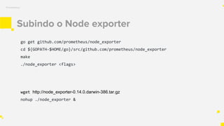 Subindo o Node exporter
Prometheus
go get github.com/prometheus/node_exporter
cd ${GOPATH-$HOME/go}/src/github.com/prometheus/node_exporter
make
./node_exporter <flags>
wget http://node_exporter-0.14.0.darwin-386.tar.gz
nohup ./node_exporter &
 
