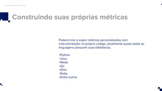 Construindo suas próprias métricas
Instrumentação de código
Poderá criar e expor métricas personalizadas com
instrumentação no próprio código, atualmente quase todas as
linguagens possuem suas bibliotecas.
•Python
•Java
•Node
•Go
•Elixir
•Ruby
•Entre outros
 