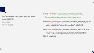 Python
from prometheus_client import start_http_server,
Metric, REGISTRY
import json
import requests
metric = Metric('svc_requests_duration_seconds',
'Requests time taken in seconds', 'summary')
metric.add_sample('svc_requests_duration_seconds_count',
value=response['requests_handled'], labels={})
metric.add_sample('svc_requests_duration_seconds_sum',
value=response['requests_duration_milliseconds'] /
1000.0, labels={})
 